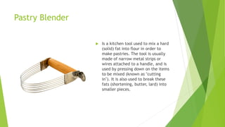 Pastry Blender
 Is a kitchen tool used to mix a hard
(solid) fat into flour in order to
make pastries. The tool is usually
made of narrow metal strips or
wires attached to a handle, and is
used by pressing down on the items
to be mixed (known as "cutting
in"). It is also used to break these
fats (shortening, butter, lard) into
smaller pieces.
 
