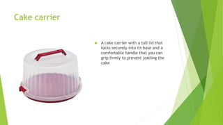 Cake carrier
 A cake carrier with a tall lid that
locks securely into its base and a
comfortable handle that you can
grip firmly to prevent jostling the
cake
 