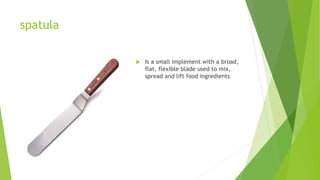 spatula
 Is a small implement with a broad,
flat, flexible blade used to mix,
spread and lift food ingredients
 