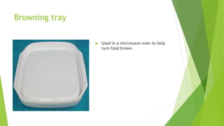 Browning tray
 Used in a microwave oven to help
turn food brown
 