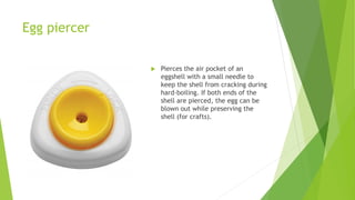 Egg piercer
 Pierces the air pocket of an
eggshell with a small needle to
keep the shell from cracking during
hard-boiling. If both ends of the
shell are pierced, the egg can be
blown out while preserving the
shell (for crafts).
 