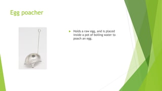 Egg poacher
 Holds a raw egg, and is placed
inside a pot of boiling water to
poach an egg.
 