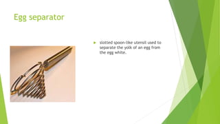 Egg separator
 slotted spoon-like utensil used to
separate the yolk of an egg from
the egg white.
 