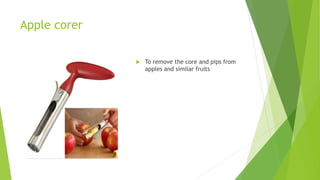 Apple corer
 To remove the core and pips from
apples and similar fruits
 