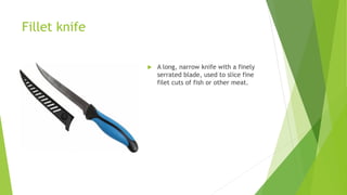 Fillet knife
 A long, narrow knife with a finely
serrated blade, used to slice fine
filet cuts of fish or other meat.
 