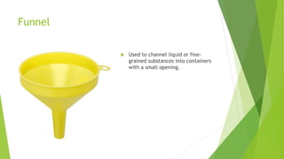 Funnel
 Used to channel liquid or fine-
grained substances into containers
with a small opening.
 