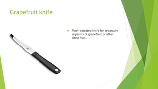Grapefruit knife
 Finely serrated knife for separating
segments of grapefruit or other
citrus fruit.
 