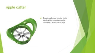 Apple cutter
 To cut apple and similar fruits
easily while simultaneously
removing the core and pips.
 