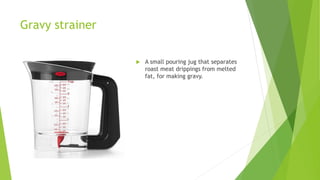 Gravy strainer
 A small pouring jug that separates
roast meat drippings from melted
fat, for making gravy.
 