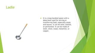 Ladle
 It is a long-handled spoon with a
deep bowl used for serving or
transferring food, especially soups
and sauces. It can be solid, slotted,
or perforated. It can be made of
steel, silver, wood, melamine, or
copper.
 