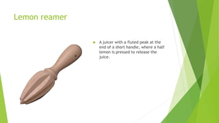 Lemon reamer
 A juicer with a fluted peak at the
end of a short handle, where a half
lemon is pressed to release the
juice.
 