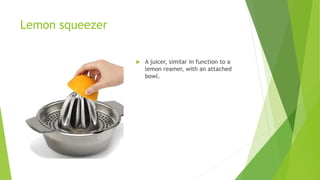 Lemon squeezer
 A juicer, similar in function to a
lemon reamer, with an attached
bowl.
 