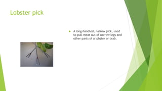 Lobster pick
 A long-handled, narrow pick, used
to pull meat out of narrow legs and
other parts of a lobster or crab.
 