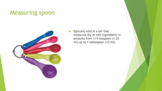 Measuring spoon
 Typically sold in a set that
measures dry or wet ingredients in
amounts from 1/4 teaspoon (1.25
ml) up to 1 tablespoon (15 ml).
 