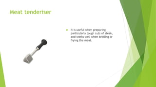 Meat tenderiser
 It is useful when preparing
particularly tough cuts of steak,
and works well when broiling or
frying the meat.
 