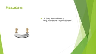 Mezzaluna
 To finely and consistently
chop/mincefoods, especially herbs.
 