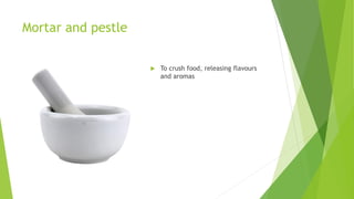 Mortar and pestle
 To crush food, releasing flavours
and aromas
 