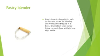 Pastry blender
 Cuts into pastry ingredients, such
as flour and butter, for blending
and mixing while they are in a
bowl. It is made of wires curved
into a crescent shape and held by a
rigid handle
 