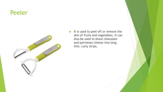 Peeler
 It is used to peel off or remove the
skin of fruits and vegetables. It can
also be used to shave chocolate
and parmesan cheese into long,
thin, curly strips.
 