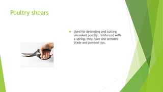 Poultry shears
 Used for dejointing and cutting
uncooked poultry; reinforced with
a spring, they have one serrated
blade and pointed tips.
 