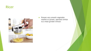 Ricer
 Presses very smooth vegetable
mashes or purees, operates similar
to a meat grinder/mincer.
 