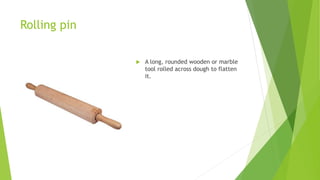Rolling pin
 A long, rounded wooden or marble
tool rolled across dough to flatten
it.
 