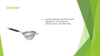 Strainer
 Used to separate liquid from solid
ingredients, sift fine grains,
remove lumps, and rinse food.
 