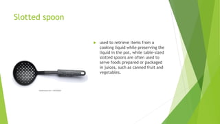 Slotted spoon
 used to retrieve items from a
cooking liquid while preserving the
liquid in the pot, while table-sized
slotted spoons are often used to
serve foods prepared or packaged
in juices, such as canned fruit and
vegetables.
 