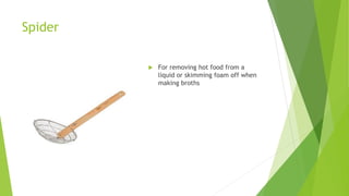 Spider
 For removing hot food from a
liquid or skimming foam off when
making broths
 