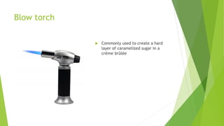 Blow torch
 Commonly used to create a hard
layer of caramelized sugar in a
crème brûlée
 