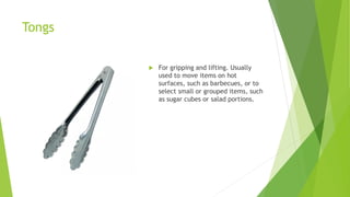 Tongs
 For gripping and lifting. Usually
used to move items on hot
surfaces, such as barbecues, or to
select small or grouped items, such
as sugar cubes or salad portions.
 