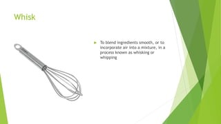 Whisk
 To blend ingredients smooth, or to
incorporate air into a mixture, in a
process known as whisking or
whipping
 