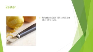 Zester
 For obtaining zest from lemons and
other citrus fruits.
 