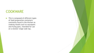 COOKWARE
 This is composed of different types
of food preparation containers
commonly found in the kitchen as
cooking vessels such as saucepans
and frying pans, intended for use
on a stoveor range cook top.
 