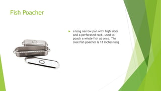 Fish Poacher
 a long narrow pan with high sides
and a perforated rack, used to
poach a whole fish at once. The
oval fish poacher is 18 inches long
 