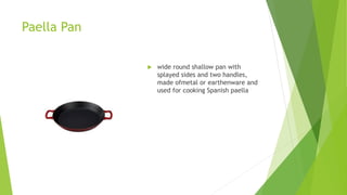 Paella Pan
 wide round shallow pan with
splayed sides and two handles,
made ofmetal or earthenware and
used for cooking Spanish paella
 
