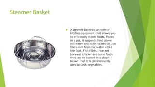 Steamer Basket
 A steamer basket is an item of
kitchen equipment that allows you
to efficiently steam foods. Placed
in a pot, it suspends food above
hot water and is perforated so that
the steam from the water cooks
the food. Fish fillets, rice and
boneless chicken are some foods
that can be cooked in a steam
basket, but it is predominantly
used to cook vegetables.
 