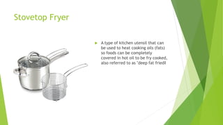 Stovetop Fryer
 A type of kitchen utensil that can
be used to heat cooking oils (fats)
so foods can be completely
covered in hot oil to be fry cooked,
also referred to as "deep fat fried‖
 