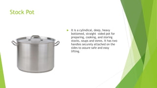 Stock Pot
 It is a cylindical, deep, heavy
bottomed, straight –sided pot for
preparing, cooking, and storing
stocks, soups and stews. It has two
handles securely attached on the
sides to assure safe and easy
lifting.
 