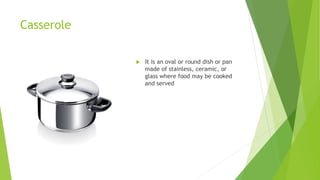 Casserole
 It is an oval or round dish or pan
made of stainless, ceramic, or
glass where food may be cooked
and served
 