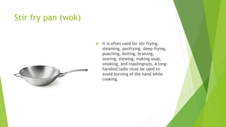 Stir fry pan (wok)
 It is often used for stir frying,
steaming, panfrying, deep-frying,
poaching, boiling, braising,
searing, stewing, making soup,
smoking, and roastingnuts. A long-
handled ladle must be used to
avoid burning of the hand while
cooking.
 