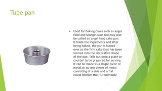 Tube pan
 Used for baking cakes such as angel
food and sponge cake and may also
be called an angel food cake pan.
It holds the ingredients and after
being baked, the pan is turned
over so the firm cake that has been
formed into the decorative shape
of the pan, falls out onto a plate or
counter to be prepared for serving.
It can be made as a single piece of
metal or as two pieces of metal
consisting of a side and a flat
round bottom that is removable
 
