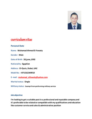 curriculumvitae
Personal Date
Name : Muhamad AhmedEl-Fowaty
Gender : Male
Date of Birth : 20,june,1992
Nationality : Egyptian
Address : El-Qusis, Dubai, UAE
Mobil No: +971562349910
E- mail : muhamad_elfowaty@yahoo.com
Marital status : Single
Military status : Exempt from performing military service
Job objective
I'm looking to get a suitable post ina professional andreputable company and
it's preferable tobe relatedor compatible withmy qualifications andeducation
like customer serviceandsales & administrative position
 