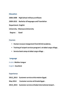 Education
2006-2009 HighSchool military certificate
2009-2013 Bachelor of languages and Translation
Department :English
University : MansouraUniversity
Degree : Good
Courses
• Human resouce mangement fromBritishacademy .
• Training of airport servicesprogram1 at dubai cargo village .
• Service boot camp at dubai cargo village .
Language
Arabic: Mother tongue
English: Excellent
Experience
2012_2013 Customer service at kiamotors Egypt.
May 2014 Customer service at Etisalat Egypt .
2014_2015 Customer service at Dubai international airport .
 