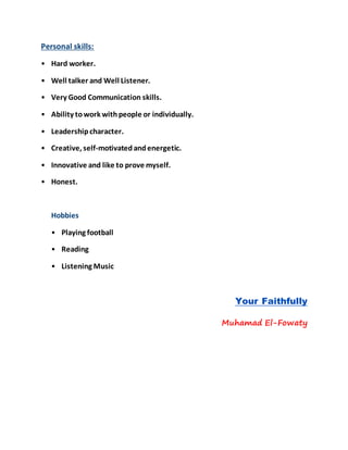 Personal skills:
• Hard worker.
• Well talker and Well Listener.
• Very Good Communication skills.
• Ability towork withpeople or individually.
• Leadershipcharacter.
• Creative, self-motivatedandenergetic.
• Innovative and like to prove myself.
• Honest.
Hobbies
• Playing football
• Reading
• Listening Music
Your Faithfully
Muhamad El-Fowaty
 