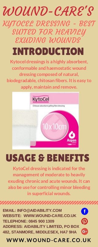 KYTOCEL DRESSING - BEST
SUITED FOR HEAVILY
EXUDING WOUNDS 
INTRODUCTION
Kytocel dressings is a highly absorbent,
conformable and haemostatic wound
dressing composed of natural,
biodegradable, chitosan fibers. It is easy to
apply, maintain and remove.
USAGE & BENEFITS
KytoCel dressing is indicated for the
management of moderate to heavily
exuding chronic and acute wounds. It can
also be use for controlling minor bleeding
in superficial wounds.
WWW.WOUND-CARE.CO.UK
EMAIL: INFO@AIDABILITY.COM
WEBSITE: WWW.WOUND-CARE.CO.UK
TELEPHONE: 0845 900 1309
ADDRESS: AIDABILITY LIMITED, PO BOX
482, STANMORE, MIDDLESEX, HA7 9HA
WOUND-CARE'S
 