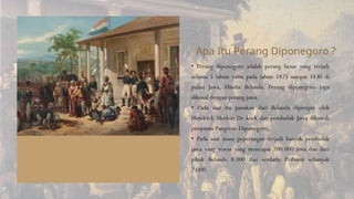 • Perang diponegoro adalah perang besar yang terjadi
selama 5 tahun yaitu pada tahun 1825 sampai 1830 di
pulau Jawa, Hindia Belanda. Perang diponegoro juga
dikenal dengan perang jawa.
• Pada saat itu pasukan dari Belanda dipimpin oleh
Hendrick Merkus De kock dan penduduk Jawa dibawah
pimpinan Pangeran Diponegoro.
• Pada saat masa peperangan terjadi banyak penduduk
jawa yang tewas yang mencapai 200.000 jiwa dan dari
pihak Belanda 8.000 dan serdadu Pribumi sebanyak
7.000.
Apa Itu Perang Diponegoro ?
 
