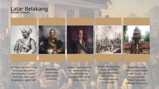 Timbulnya rasa kekecewaan
di kalangan para ulama,
karena masuknya budaya
barat yang tidak sesuai
dengan ajaran agama Islam
Wilayah kesultanan
Mataram yang semakin
sempit dan para raja
sebagai pengusaha
Pribumi yang mulai
kehilangan kedaulatan.
Belanda ikut
campur tangan
dalam masalah
kesultanan
Sebagian dari bangsawan
merasa kecewa karena
Belanda tidak mau
mengikuti adat istiadat
dari keraton.
Kehidupan rakyat yang
semakin menderita
dan juga disuruh kerja
paksa dan harus
membayar berbagai
macam pajak
Latar Belakang
Sebab Umum
 