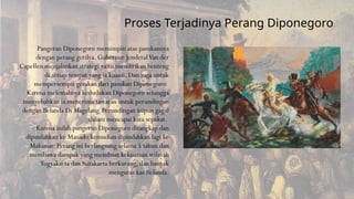 Pangeran Diponegoro memimpin atas pasukannya
dengan perang gerilya. Gubernur JenderalVan der
Capellen menjalankan strategi yaitu mendirikan benteng
di setiap tempat yang ia kuasai. Dan juga untuk
mempersempit gerakan dari pasukan Diponegoro.
Karena melemahnya kedudukan Diponegoro sehingga
menyebabkan ia menerima tawaran untuk perundingan
dengan Belanda Di Magelang. Perundingan inipun gagal
dalam mencapai kata sepakat.
Karena inilah pangeran Diponegoro ditangkap dan
dipindahkan ke Manado kemudian dipindahkan lagi ke
Makassar. Perang ini berlangsung selama 5 tahun dan
membawa dampak yang membuat kekuasaan wilayah
Yogyakarta dan Surakarta berkurang, dan banyak
menguras kas Belanda.
Proses Terjadinya Perang Diponegoro
 