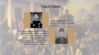 I.S.K.S. PakubowonoVI
Membantu dan mndukung pangeran
diponegoro.
RadenTumenggung Sentot Alibasyah
Prawirodigdoyo, Bupati Gagatan
Panglima utama dalam peperangan dan
memberi dukungan kepada Pangeran
Diponegoro, yang pada akhirnya menyerahkan
diri kepada Belanda setelah Kyai Mojo dan
Pangeran Mangkubumi ditangkap.
Tokoh-Tokoh
 
